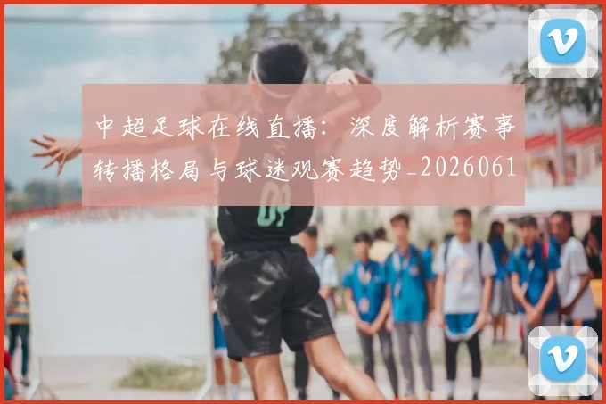 中超足球在线直播：深度解析赛事转播格局与球迷观赛趋势_20260611140948