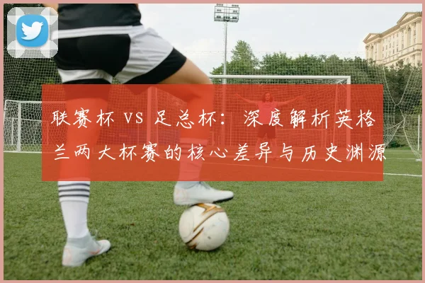 联赛杯 vs 足总杯:深度解析英格兰两大杯赛的核心差异与历史渊源