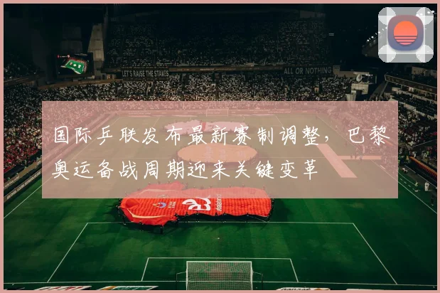 国际乒联发布最新赛制调整,巴黎奥运备战周期迎来关键变革
