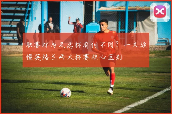 联赛杯与足总杯有何不同?一文读懂英格兰两大杯赛核心区别