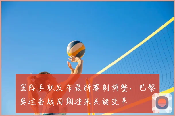 国际乒联发布最新赛制调整，巴黎奥运备战周期迎来关键变革
