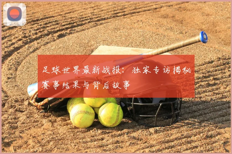 足球世界最新战报:独家专访揭秘赛事结果与背后故事