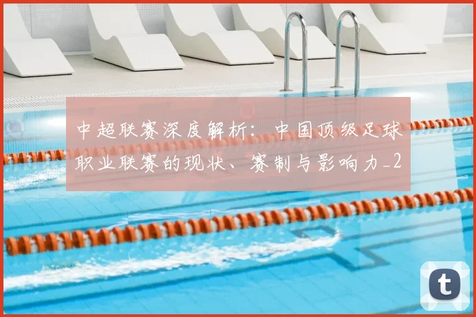 中超联赛深度解析：中国顶级足球职业联赛的现状、赛制与影响力_20260611141646