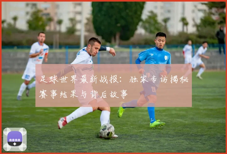 足球世界最新战报:独家专访揭秘赛事结果与背后故事