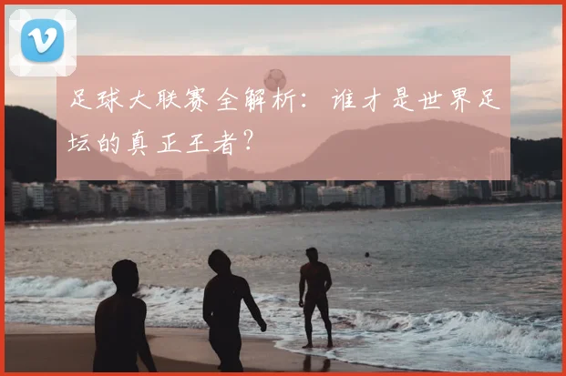足球大联赛全解析：谁才是世界足坛的真正王者？