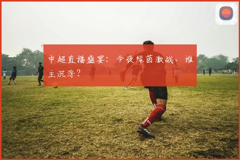 中超直播盛宴：今夜绿茵激战，谁主沉浮？